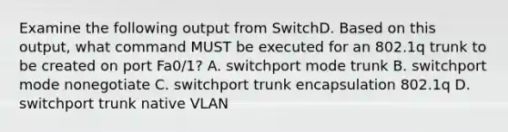 Examine the following output from SwitchD. Based on this output, what command MUST be executed for an 802.1q trunk to be created on port Fa0/1? A. switchport mode trunk B. switchport mode nonegotiate C. switchport trunk encapsulation 802.1q D. switchport trunk native VLAN