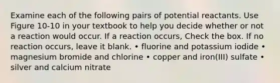 Examine each of the following pairs of potential reactants. Use Figure 10-10 in your textbook to help you decide whether or not a reaction would occur. If a reaction occurs, Check the box. If no reaction occurs, leave it blank. • fluorine and potassium iodide • magnesium bromide and chlorine • copper and iron(III) sulfate • silver and calcium nitrate