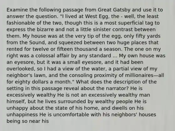 Examine the following passage from Great Gatsby and use it to answer the question. "I lived at West Egg, the - well, the least fashionable of the two, though this is a most superficial tag to express the bizarre and not a little sinister contrast between them. My house was at the very tip of the egg, only fifty yards from the Sound, and squeezed between two huge places that rented for twelve or fifteen thousand a season. The one on my right was a colossal affair by any standard ... My own house was an eyesore, but it was a small eyesore, and it had been overlooked, so I had a view of the water, a partial view of my neighbor's lawn, and the consoling proximity of millionaires—all for eighty dollars a month." What does the description of the setting in this passage reveal about the narrator? He is excessively wealthy He is not an excessively wealthy man himself, but he lives surrounded by wealthy people He is unhappy about the state of his home, and dwells on his unhappiness He is uncomfortable with his neighbors' houses being so near his