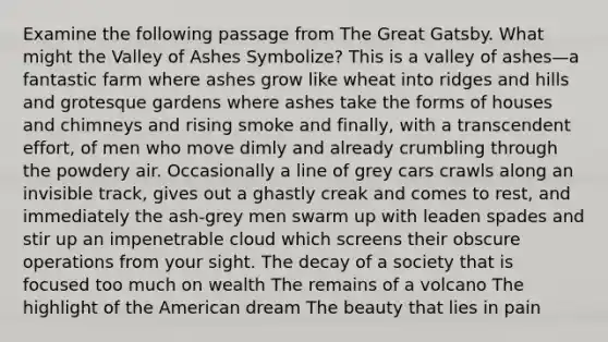 Examine the following passage from The Great Gatsby. What might the Valley of Ashes Symbolize? This is a valley of ashes—a fantastic farm where ashes grow like wheat into ridges and hills and grotesque gardens where ashes take the forms of houses and chimneys and rising smoke and finally, with a transcendent effort, of men who move dimly and already crumbling through the powdery air. Occasionally a line of grey cars crawls along an invisible track, gives out a ghastly creak and comes to rest, and immediately the ash-grey men swarm up with leaden spades and stir up an impenetrable cloud which screens their obscure operations from your sight. The decay of a society that is focused too much on wealth The remains of a volcano The highlight of the American dream The beauty that lies in pain