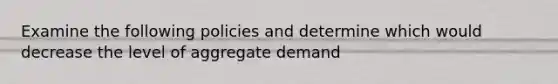 Examine the following policies and determine which would decrease the level of aggregate demand