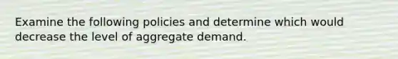 Examine the following policies and determine which would decrease the level of aggregate demand.