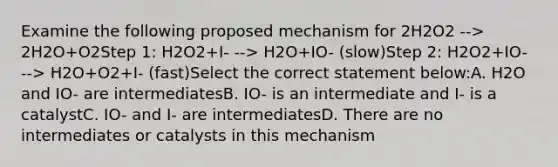 Examine the following proposed mechanism for 2H2O2 --> 2H2O+O2Step 1: H2O2+I- --> H2O+IO- (slow)Step 2: H2O2+IO- --> H2O+O2+I- (fast)Select the correct statement below:A. H2O and IO- are intermediatesB. IO- is an intermediate and I- is a catalystC. IO- and I- are intermediatesD. There are no intermediates or catalysts in this mechanism