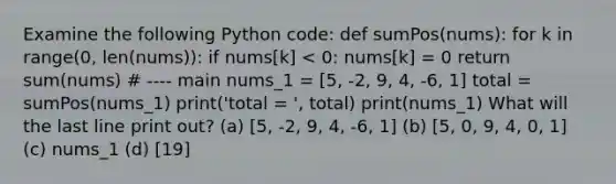 Examine the following Python code: def sumPos(nums): for k in range(0, len(nums)): if nums[k] < 0: nums[k] = 0 return sum(nums) # ---- main nums_1 = [5, -2, 9, 4, -6, 1] total = sumPos(nums_1) print('total = ', total) print(nums_1) What will the last line print out? (a) [5, -2, 9, 4, -6, 1] (b) [5, 0, 9, 4, 0, 1] (c) nums_1 (d) [19]