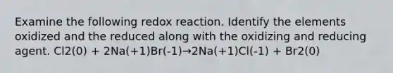 Examine the following redox reaction. Identify the elements oxidized and the reduced along with the oxidizing and reducing agent. Cl2(0) + 2Na(+1)Br(-1)→2Na(+1)Cl(-1) + Br2(0)