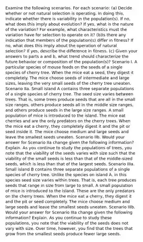 Examine the following scenarios. For each scenario: (a) Decide whether or not natural selection is operating. In doing this, indicate whether there is variability in the population(s). If no, what does this imply about evolution? If yes, what is the nature of the variation? For example, what characteristics must the variation have for selection to operate on it? (b)Is there any indication that members of the population(s) differ in fitness? If no, what does this imply about the operation of natural selection? If yes, describe the difference in fitness. (c) Given your answers to parts a and b, what trend should characterize the future behavior or composition of the population(s)? Scenario I. A particular species of mouse feeds on the seeds of a single species of cherry tree. When the mice eat a seed, they digest it completely. The mice choose seeds of intermediate and large sizes, leaving the very small seeds of the cherry tree uneaten. Scenario IIa. Small island A contains three separate populations of a single species of cherry tree. The seed size varies between trees. That is, some trees produce seeds that are all in the small size ranges, others produce seeds all in the middle size ranges, and others produce seeds in the large size ranges. A small population of mice is introduced to the island. The mice eat cherries and are the only predators on the cherry trees. When the mice eat a cherry, they completely digest it and the pit or seed inside it. The mice choose medium and large seeds and leave the smallest seeds uneaten. Scenario IIb. Would your answer for Scenario IIa change given the following information? Explain. As you continue to study the populations of trees, you note that the viability of the seeds varies with size such that the viability of the small seeds is <a href='https://www.questionai.com/knowledge/k7BtlYpAMX-less-than' class='anchor-knowledge'>less than</a> that of the middle-sized seeds, which is less than that of the largest seeds. Scenario IIIa. Small island B contains three separate populations of a single species of cherry tree. Unlike the species on island A, in this species seed size varies within trees. That is, each tree produces seeds that range in size from large to small. A small population of mice is introduced to the island. These are the only predators on the cherry trees. When the mice eat a cherry, they digest it and the pit or seed completely. The mice choose medium and large seeds and leave the smallest seeds uneaten. Scenario IIIb. Would your answer for Scenario IIIa change given the following information? Explain. As you continue to study these populations, you note that the viability of the seeds does not vary with size. Over time, however, you find that the trees that grow from the smallest seeds produce fewer large seeds.