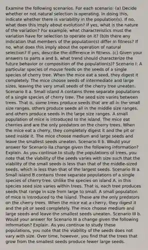 Examine the following scenarios. For each scenario: (a) Decide whether or not natural selection is operating. In doing this, indicate whether there is variability in the population(s). If no, what does this imply about evolution? If yes, what is the nature of the variation? For example, what characteristics must the variation have for selection to operate on it? (b)Is there any indication that members of the population(s) differ in fitness? If no, what does this imply about the operation of natural selection? If yes, describe the difference in fitness. (c) Given your answers to parts a and b, what trend should characterize the future behavior or composition of the population(s)? Scenario I: A particular species of mouse feeds on the seeds of a single species of cherry tree. When the mice eat a seed, they digest it completely. The mice choose seeds of intermediate and large sizes, leaving the very small seeds of the cherry tree uneaten. Scenario II a. Small island A contains three separate populations of a single species of cherry tree. The seed size varies between trees. That is, some trees produce seeds that are all in the small size ranges, others produce seeds all in the middle size ranges, and others produce seeds in the large size ranges. A small population of mice is introduced to the island. The mice eat cherries and are the only predators on the cherry trees. When the mice eat a cherry, they completely digest it and the pit or seed inside it. The mice choose medium and large seeds and leave the smallest seeds uneaten. Scenario II b. Would your answer for Scenario IIa change given the following information? Explain. As you continue to study the populations of trees, you note that the viability of the seeds varies with size such that the viability of the small seeds is less than that of the middle-sized seeds, which is less than that of the largest seeds. Scenario III a. Small island B contains three separate populations of a single species of cherry tree. Unlike the species on island A, in this species seed size varies within trees. That is, each tree produces seeds that range in size from large to small. A small population of mice is introduced to the island. These are the only predators on the cherry trees. When the mice eat a cherry, they digest it and the pit or seed completely. The mice choose medium and large seeds and leave the smallest seeds uneaten. Scenario III b. Would your answer for Scenario III a change given the following information? Explain. As you continue to study these populations, you note that the viability of the seeds does not vary with size. Over time, however, you find that the trees that grow from the smallest seeds produce fewer large seeds.