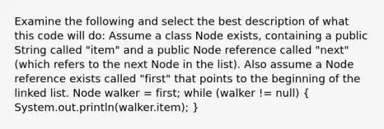 Examine the following and select the best description of what this code will do: Assume a class Node exists, containing a public String called "item" and a public Node reference called "next" (which refers to the next Node in the list). Also assume a Node reference exists called "first" that points to the beginning of the linked list. Node walker = first; while (walker != null) ( System.out.println(walker.item); )