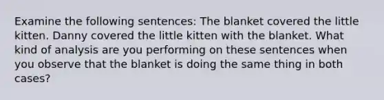 Examine the following sentences: The blanket covered the little kitten. Danny covered the little kitten with the blanket. What kind of analysis are you performing on these sentences when you observe that the blanket is doing the same thing in both cases?