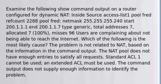 Examine the following show command output on a router configured for dynamic NAT: Inside Source access-list1 pool fred refcount 2288 pool fred: netmask 255.255.255.240 start 200.1.1.1 end 200.1.1.7 type generic, total addresses 7, allocated 7 (100%), misses 96 Users are complaining about not being able to reach the Internet. Which of the following is the most likely cause? The problem is not related to NAT, based on the information in the command output. The NAT pool does not have enough entries to satisfy all requests. Standard ACL 1 cannot be used; an extended ACL must be used. The command output does not supply enough information to identify the problem.