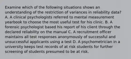 Examine which of the following situations shows an understanding of the restriction of variances in reliability data? A. A clinical psychologists referred to mental measurement yearbook to choose the most useful test for his clinic. B. A forensic psychologist based his report of his client through the declared reliability on the manual C. A recruitment officer maintains all test responses anonymously of successful and unsuccessful applicants using a test D. A psychometrician in a university keeps test records of at risk students for further screening of students presumed to be at risk.