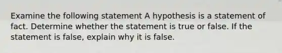 Examine the following statement A hypothesis is a statement of fact. Determine whether the statement is true or false. If the statement is false, explain why it is false.