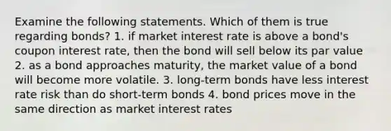 Examine the following statements. Which of them is true regarding bonds? 1. if market interest rate is above a bond's coupon interest rate, then the bond will sell below its par value 2. as a bond approaches maturity, the market value of a bond will become more volatile. 3. long-term bonds have less interest rate risk than do short-term bonds 4. bond prices move in the same direction as market interest rates