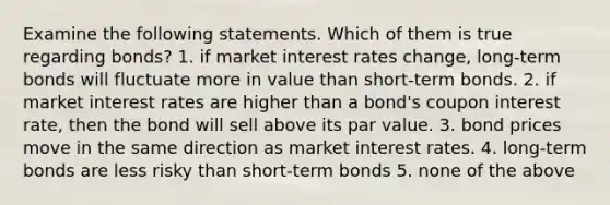 Examine the following statements. Which of them is true regarding bonds? 1. if market interest rates change, long-term bonds will fluctuate more in value than short-term bonds. 2. if market interest rates are higher than a bond's coupon interest rate, then the bond will sell above its par value. 3. bond prices move in the same direction as market interest rates. 4. long-term bonds are less risky than short-term bonds 5. none of the above