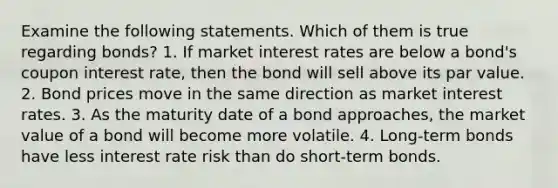 Examine the following statements. Which of them is true regarding bonds? 1. If market interest rates are below a​ bond's coupon interest​ rate, then the bond will sell above its par value. 2. Bond prices move in the same direction as market interest rates. 3. As the maturity date of a bond​ approaches, the market value of a bond will become more volatile. 4. ​Long-term bonds have less interest rate risk than do​ short-term bonds.