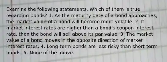 Examine the following statements. Which of them is true regarding bonds? 1. As the maturity date of a bond​ approaches, the market value of a bond will become more volatile. 2. If market interest rates are higher than a​ bond's coupon interest​ rate, then the bond will sell above its par value. 3. The market value of a bond moves in the opposite direction of market interest rates. 4. ​Long-term bonds are less risky than​ short-term bonds. 5. None of the above.