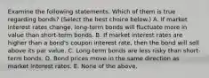 Examine the following statements. Which of them is true regarding​ bonds? ​(Select the best choice​ below.) A. If market interest rates​ change, long-term bonds will fluctuate more in value than​ short-term bonds. B. If market interest rates are higher than a​ bond's coupon interest​ rate, then the bond will sell above its par value. C. ​Long-term bonds are less risky than​ short-term bonds. D. Bond prices move in the same direction as market interest rates. E. None of the above.