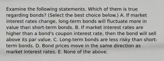 Examine the following statements. Which of them is true regarding​ bonds? ​(Select the best choice​ below.) A. If market interest rates​ change, long-term bonds will fluctuate more in value than​ short-term bonds. B. If market interest rates are higher than a​ bond's coupon interest​ rate, then the bond will sell above its par value. C. ​Long-term bonds are less risky than​ short-term bonds. D. Bond prices move in the same direction as market interest rates. E. None of the above.