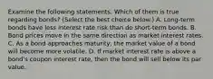 Examine the following statements. Which of them is true regarding​ bonds? ​(Select the best choice​ below.) A. ​Long-term bonds have less interest rate risk than do​ short-term bonds. B. Bond prices move in the same direction as market interest rates. C. As a bond approaches​ maturity, the market value of a bond will become more volatile. D. If market interest rate is above a​ bond's coupon interest​ rate, then the bond will sell below its par value.