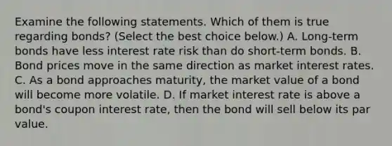 Examine the following statements. Which of them is true regarding​ bonds? ​(Select the best choice​ below.) A. ​Long-term bonds have less interest rate risk than do​ short-term bonds. B. Bond prices move in the same direction as market interest rates. C. As a bond approaches​ maturity, the market value of a bond will become more volatile. D. If market interest rate is above a​ bond's coupon interest​ rate, then the bond will sell below its par value.