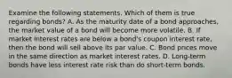 Examine the following statements. Which of them is true regarding​ bonds? A. As the maturity date of a bond​ approaches, the market value of a bond will become more volatile. B. If market interest rates are below a​ bond's coupon interest​ rate, then the bond will sell above its par value. C. Bond prices move in the same direction as market interest rates. D. ​Long-term bonds have less interest rate risk than do​ short-term bonds.