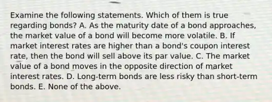 Examine the following statements. Which of them is true regarding​ bonds? A. As the maturity date of a bond​ approaches, the market value of a bond will become more volatile. B. If market interest rates are higher than a​ bond's coupon interest​ rate, then the bond will sell above its par value. C. The market value of a bond moves in the opposite direction of market interest rates. D. Long-term bonds are less risky than​ short-term bonds. E. None of the above.