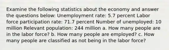 Examine the following statistics about the economy and answer the questions below: Unemployment rate: 5.7 percent Labor force participation rate: 71.7 percent Number of unemployed: 10 million Relevant population: 244 million a. How many people are in the labor force? b. How many people are employed? c. How many people are classified as not being in the labor force?