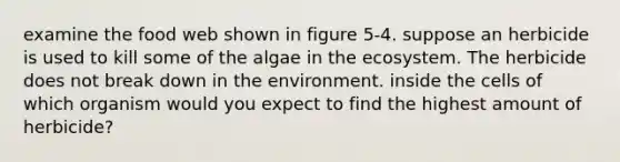 examine the food web shown in figure 5-4. suppose an herbicide is used to kill some of the algae in the ecosystem. The herbicide does not break down in the environment. inside the cells of which organism would you expect to find the highest amount of herbicide?