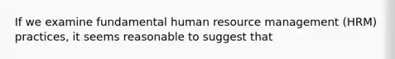 If we examine fundamental human resource management (HRM) practices, it seems reasonable to suggest that