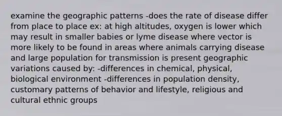 examine the geographic patterns -does the rate of disease differ from place to place ex: at high altitudes, oxygen is lower which may result in smaller babies or lyme disease where vector is more likely to be found in areas where animals carrying disease and large population for transmission is present geographic variations caused by: -differences in chemical, physical, biological environment -differences in population density, customary patterns of behavior and lifestyle, religious and cultural ethnic groups