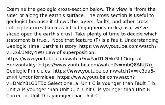 Examine the geologic cross-section below. The view is "from the side" or along the earth's surface. The cross-section is useful to geologist because it shows the layers, faults, and other cross-cutting features (such as intruding igneous rocks) as if we've sliced open the earth's crust. Take plenty of time to decide which statement is true... Note that feature (F) is a fault. Understanding <a href='https://www.questionai.com/knowledge/k8JpI6wldh-geologic-time' class='anchor-knowledge'>geologic time</a>: Earth's History: https://www.youtube.com/watch?v=Z6k3NRy-YWs Law of superposition: https://www.youtube.com/watch?v=EadTLGMu3LI Original Horizontality: https://www.youtube.com/watch?v=mbQ8AIUJ7rg Geologic Principles: https://www.youtube.com/watch?v=rc3da3-znK4 Unconformities: https://www.youtube.com/watch?v=DNcYBLG3TBo Select one: a. Unit C is younger than Fault F. b. Unit A is younger than Unit C. c. Unit C is younger than Unit B. Correct d. Unit D is younger than Unit C.