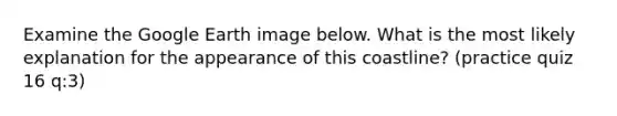 Examine the Google Earth image below. What is the most likely explanation for the appearance of this coastline? (practice quiz 16 q:3)