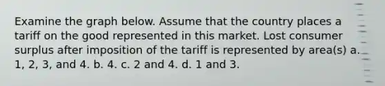 Examine the graph below. Assume that the country places a tariff on the good represented in this market. Lost <a href='https://www.questionai.com/knowledge/k77rlOEdsf-consumer-surplus' class='anchor-knowledge'>consumer surplus</a> after imposition of the tariff is represented by area(s) a. 1, 2, 3, and 4. b. 4. c. 2 and 4. d. 1 and 3.