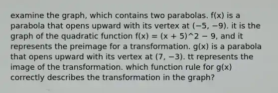 examine the graph, which contains two parabolas. f(x) is a parabola that opens upward with its vertex at (−5, −9). it is the graph of the quadratic function f(x) = (x + 5)^2 − 9, and it represents the preimage for a transformation. g(x) is a parabola that opens upward with its vertex at (7, −3). tt represents the image of the transformation. which function rule for g(x) correctly describes the transformation in the graph?