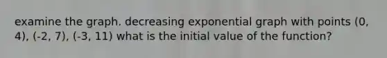 examine the graph. decreasing exponential graph with points (0, 4), (-2, 7), (-3, 11) what is the initial value of the function?