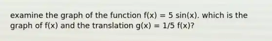 examine the graph of the function f(x) = 5 sin(x). which is the graph of f(x) and the translation g(x) = 1/5 f(x)?