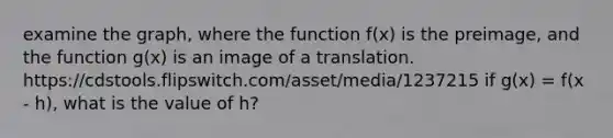 examine the graph, where the function f(x) is the preimage, and the function g(x) is an image of a translation. https://cdstools.flipswitch.com/asset/media/1237215 if g(x) = f(x - h), what is the value of h?