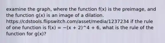 examine the graph, where the function f(x) is the preimage, and the function g(x) is an image of a dilation. https://cdstools.flipswitch.com/asset/media/1237234 if the rule of one function is f(x) = −(x + 2)^4 + 6, what is the rule of the function for g(x)?