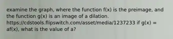 examine the graph, where the function f(x) is the preimage, and the function g(x) is an image of a dilation. https://cdstools.flipswitch.com/asset/media/1237233 if g(x) = af(x), what is the value of a?