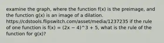 examine the graph, where the function f(x) is the preimage, and the function g(x) is an image of a dilation. https://cdstools.flipswitch.com/asset/media/1237235 if the rule of one function is f(x) = (2x − 4)^3 + 5, what is the rule of the function for g(x)?