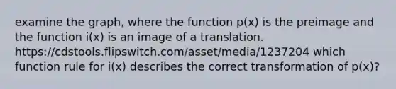 examine the graph, where the function p(x) is the preimage and the function i(x) is an image of a translation. https://cdstools.flipswitch.com/asset/media/1237204 which function rule for i(x) describes the correct transformation of p(x)?