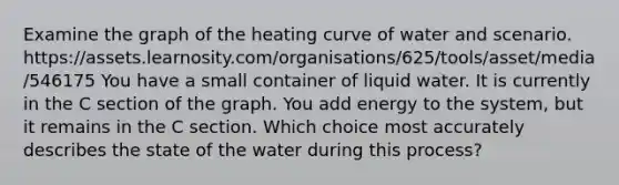 Examine the graph of the heating curve of water and scenario. https://assets.learnosity.com/organisations/625/tools/asset/media/546175 You have a small container of liquid water. It is currently in the C section of the graph. You add energy to the system, but it remains in the C section. Which choice most accurately describes the state of the water during this process?