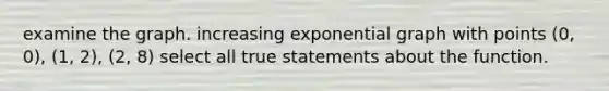 examine the graph. increasing exponential graph with points (0, 0), (1, 2), (2, 8) select all true statements about the function.