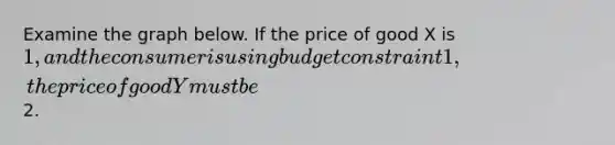 Examine the graph below. If the price of good X is 1, and the consumer is using budget constraint 1, the price of good Y must be2.