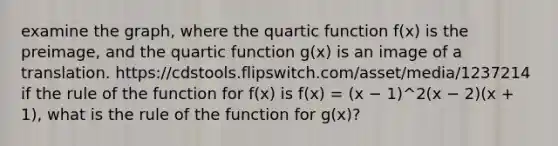 examine the graph, where the quartic function f(x) is the preimage, and the quartic function g(x) is an image of a translation. https://cdstools.flipswitch.com/asset/media/1237214 if the rule of the function for f(x) is f(x) = (x − 1)^2(x − 2)(x + 1), what is the rule of the function for g(x)?