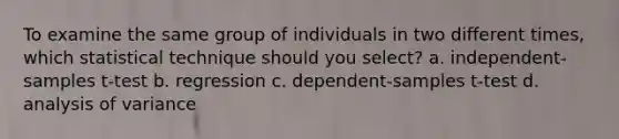 To examine the same group of individuals in two different times, which statistical technique should you select? a. independent-samples t-test b. regression c. dependent-samples t-test d. analysis of variance