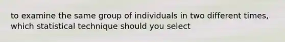 to examine the same group of individuals in two different times, which statistical technique should you select