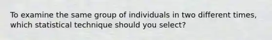 To examine the same group of individuals in two different times, which statistical technique should you select?