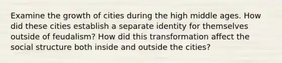 Examine the growth of cities during the high middle ages. How did these cities establish a separate identity for themselves outside of feudalism? How did this transformation affect the social structure both inside and outside the cities?