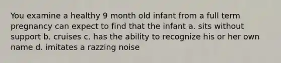 You examine a healthy 9 month old infant from a full term pregnancy can expect to find that the infant a. sits without support b. cruises c. has the ability to recognize his or her own name d. imitates a razzing noise